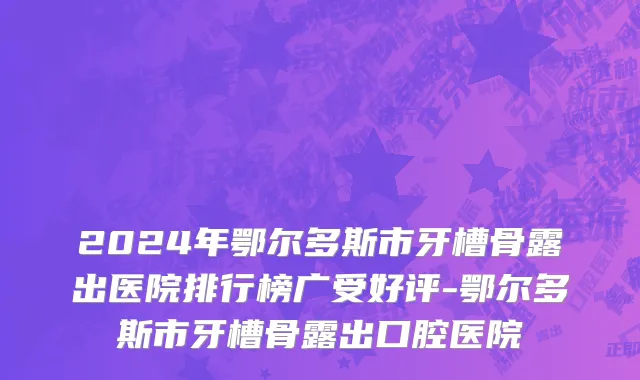2024年鄂尔多斯市牙槽骨露出医院排行榜广受好评-鄂尔多斯市牙槽骨露出口腔医院