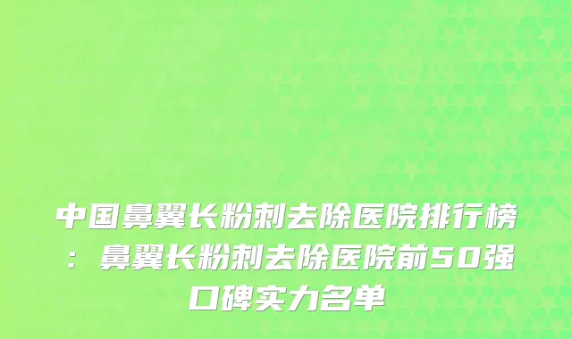 中国鼻翼长粉刺去除医院排行榜：鼻翼长粉刺去除医院前50强口碑实力名单