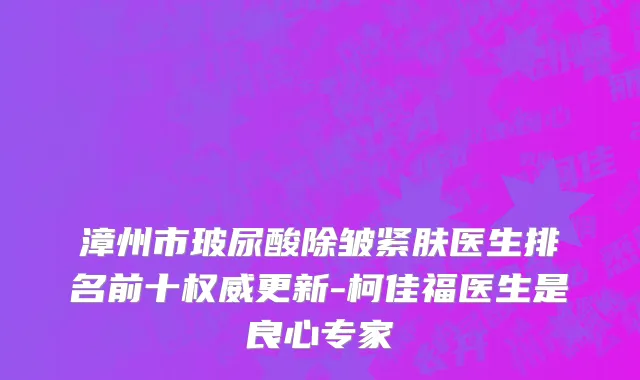 漳州市玻尿酸除皱紧肤医生排名前十权威更新-柯佳福医生是良心专家