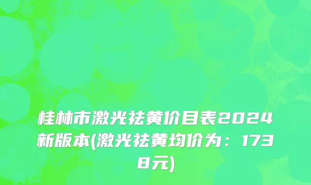 桂林市激光祛黄价目表2024新版本(激光祛黄均价为：1738元)