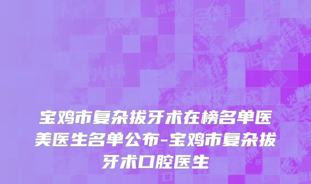 宝鸡市复杂拔牙术在榜名单医美医生名单公布-宝鸡市复杂拔牙术口腔医生