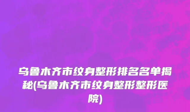 乌鲁木齐市纹身整形排名名单揭秘(乌鲁木齐市纹身整形整形医院)