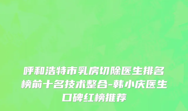呼和浩特市乳房切除医生排名榜前十名技术整合-韩小庆医生口碑红榜推荐