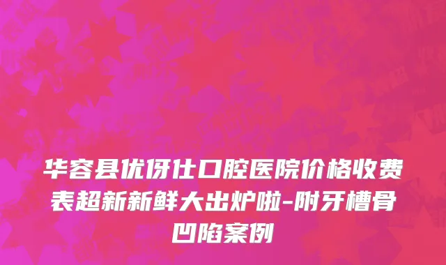 华容县优伢仕口腔医院价格收费表超新新鲜大出炉啦-附牙槽骨凹陷案例