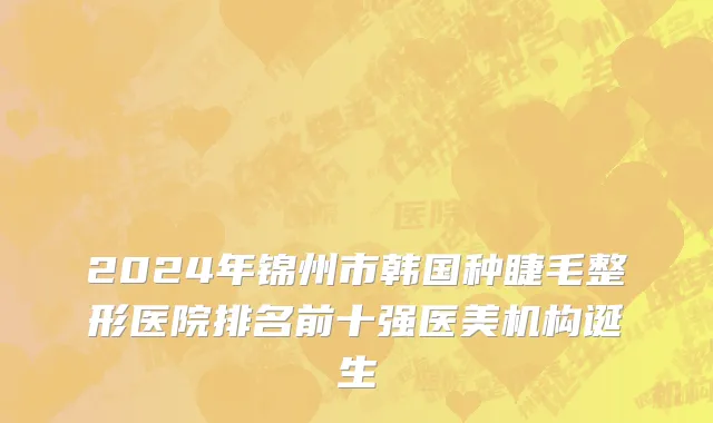 2024年锦州市韩国种睫毛整形医院排名前十强医美机构诞生