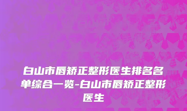 白山市唇矫正整形医生排名名单综合一览-白山市唇矫正整形医生