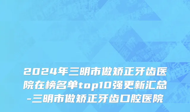 2024年三明市做矫正牙齿医院在榜名单top10强更新汇总-三明市做矫正牙齿口腔医院