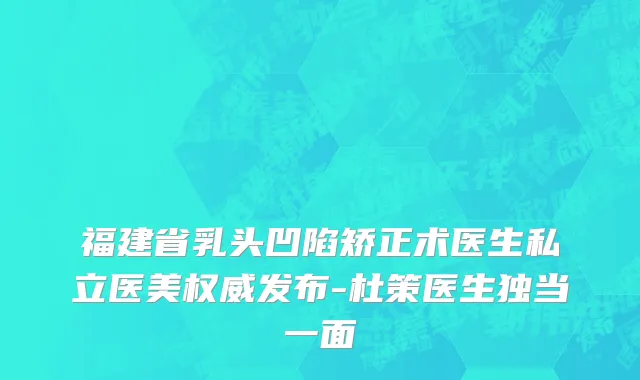 福建省乳头凹陷矫正术医生私立医美权威发布-杜策医生独当一面