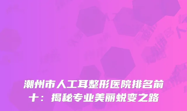 潮州市人工耳整形医院排名前十：揭秘专业美丽蜕变之路