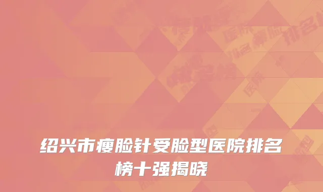 绍兴市瘦脸针受脸型医院排名榜十强揭晓