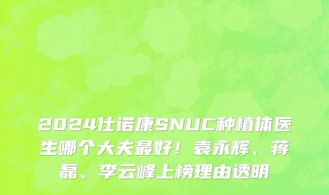 2024仕诺康SNUC种植体医生哪个大夫最好！袁永辉、蒋磊、李云峰上榜理由透明