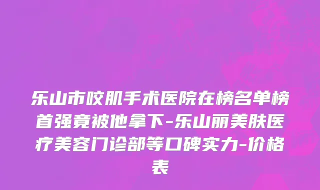 乐山市咬肌手术医院在榜名单榜首强竟被他拿下-乐山丽美肤医疗美容门诊部等口碑实力-价格表