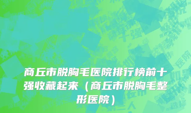商丘市脱胸毛医院排行榜前十强收藏起来（商丘市脱胸毛整形医院）