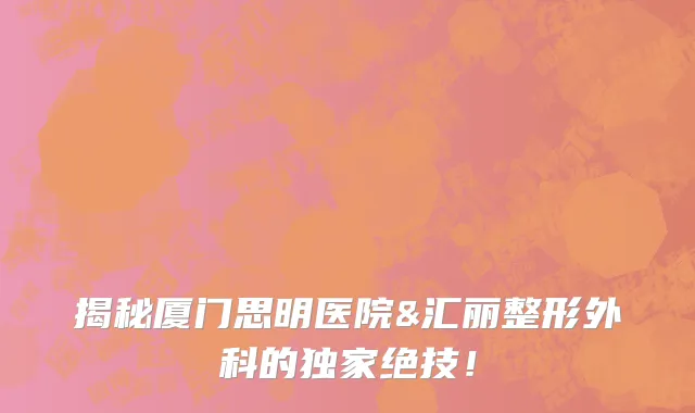 揭秘厦门思明医院&汇丽整形外科的独家绝技!
