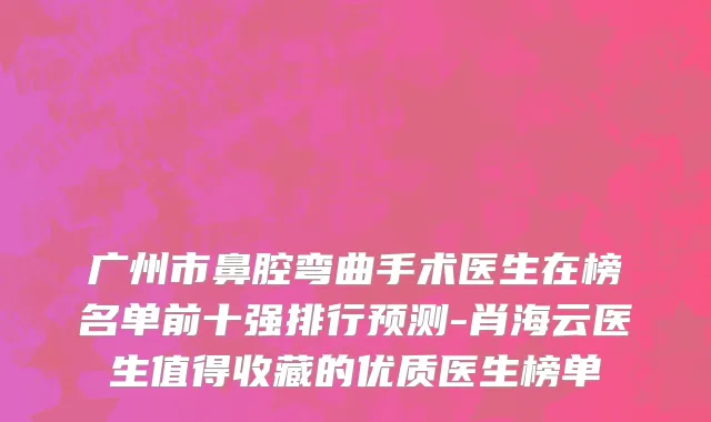 广州市鼻腔弯曲手术医生在榜名单前十强排行预测-肖海云医生值得收藏的优质医生榜单