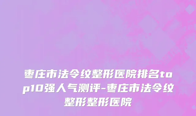 枣庄市法令纹整形医院排名top10强人气测评-枣庄市法令纹整形整形医院