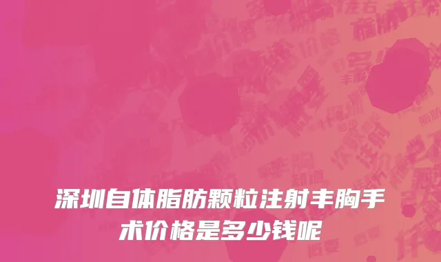 深圳自体脂肪颗粒注射丰胸手术价格是多少钱呢