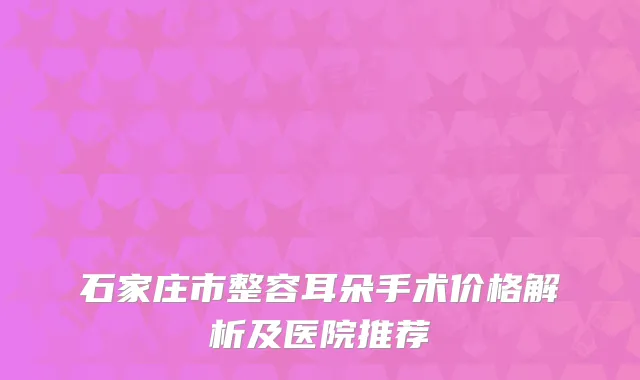 石家庄市整容耳朵手术价格解析及医院推荐