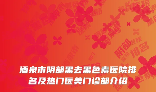 酒泉市阴部黑去黑色素医院排名及热门医美门诊部介绍
