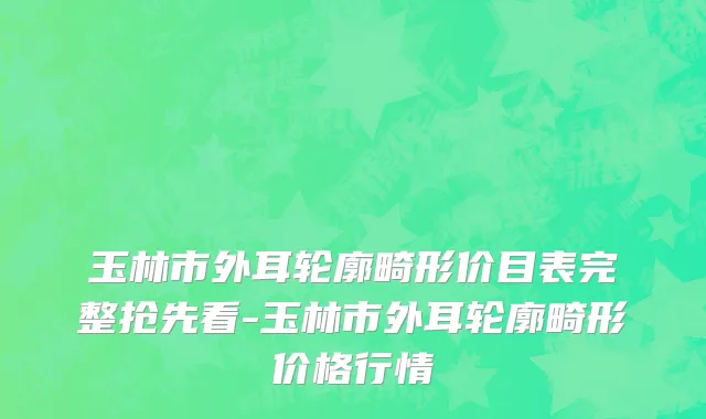 玉林市外耳轮廓畸形价目表完整抢先看-玉林市外耳轮廓畸形价格行情