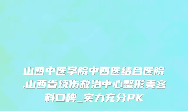 山西中医学院中西医结合医院,山西省烧伤救治中心整形美容科口碑_实力充分PK