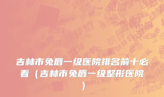 吉林市兔唇一级医院排名前十必看（吉林市兔唇一级整形医院）