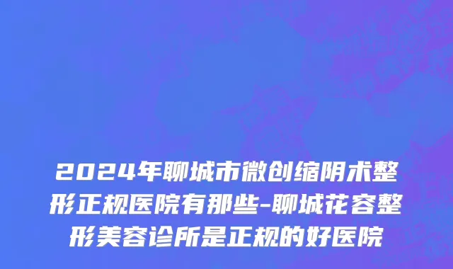2024年聊城市微创缩阴术整形正规医院有那些-聊城花容整形美容诊所是正规的好医院