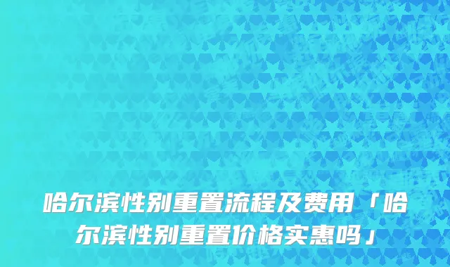 哈尔滨性别重置流程及费用「哈尔滨性别重置价格实惠吗」