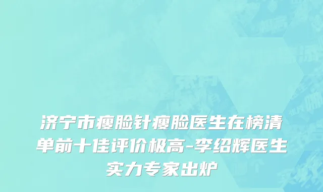 济宁市瘦脸针瘦脸医生在榜清单前十佳评价极高-李绍辉医生实力专家出炉