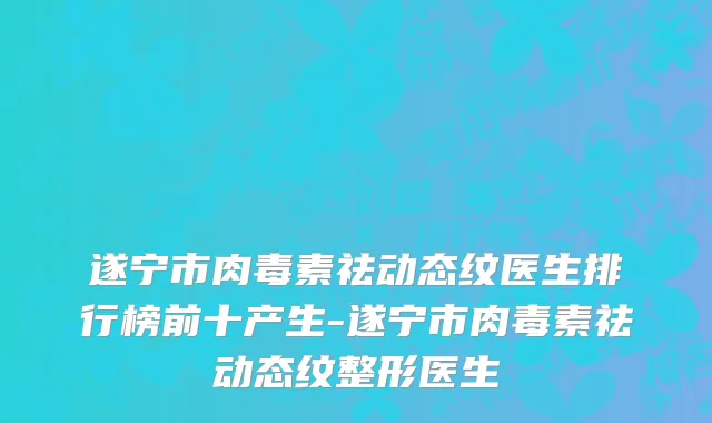 遂宁市肉毒素祛动态纹医生排行榜前十产生-遂宁市肉毒素祛动态纹整形医生