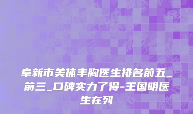 阜新市美体丰胸医生排名前五_前三_口碑实力了得-王国明医生在列