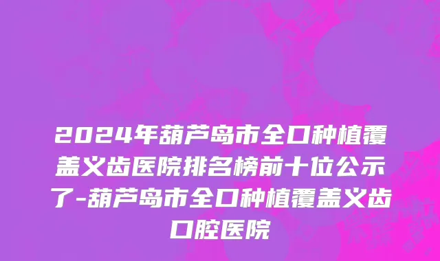 2024年葫芦岛市全口种植覆盖义齿医院排名榜前十位公示了-葫芦岛市全口种植覆盖义齿口腔医院