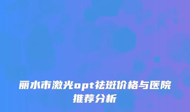 丽水市激光opt祛斑价格与医院推荐分析