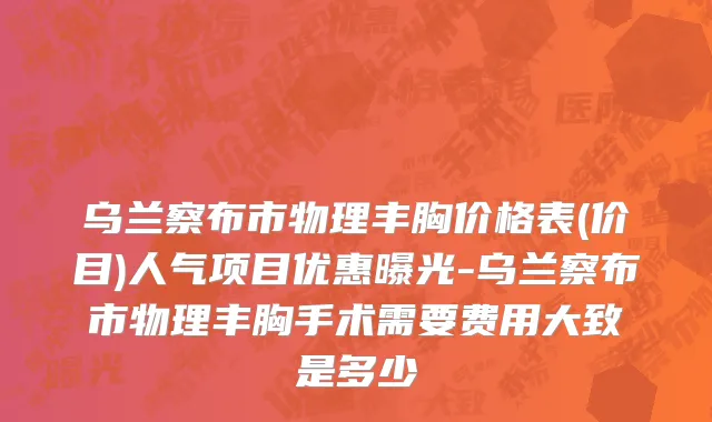 乌兰察布市物理丰胸价格表(价目)人气项目优惠曝光-乌兰察布市物理丰胸手术需要费用大致是多少