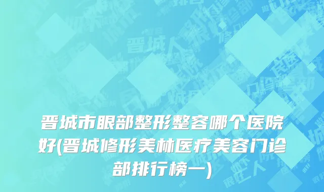 晋城市眼部整形整容哪个医院好(晋城修形美林医疗美容门诊部排行榜一)