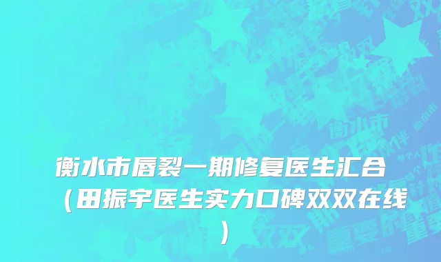 衡水市唇裂一期修复医生汇合（田振宇医生实力口碑双双在线）