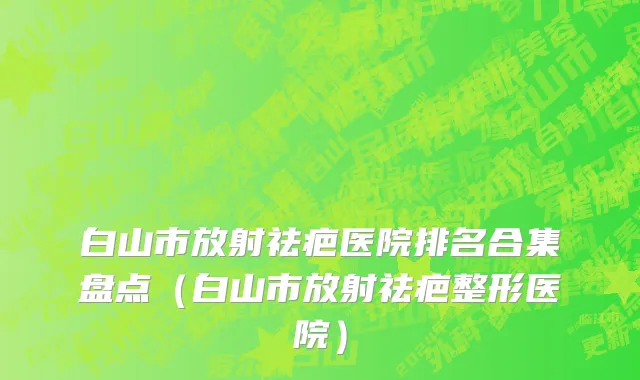 白山市放射祛疤医院排名合集盘点（白山市放射祛疤整形医院）