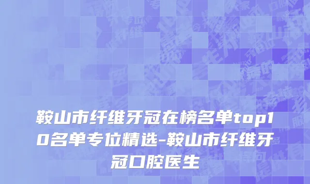 鞍山市纤维牙冠在榜名单top10名单专位精选-鞍山市纤维牙冠口腔医生