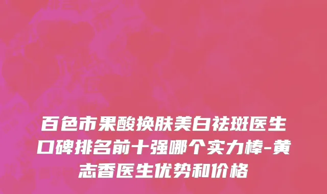 百色市果酸换肤美白祛斑医生口碑排名前十强哪个实力棒-黄志香医生优势和价格