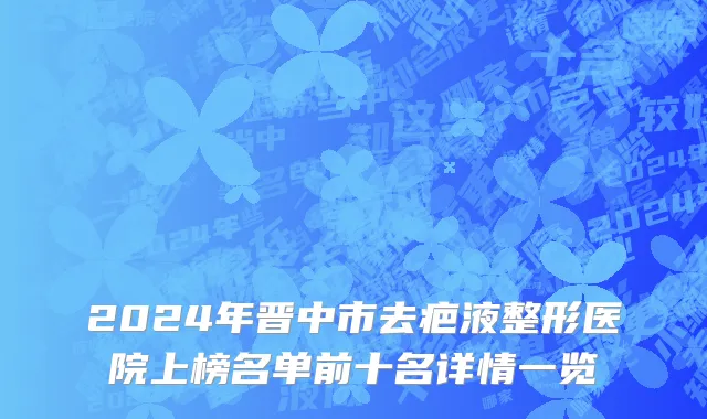 2024年晋中市去疤液整形医院上榜名单前十名详情一览