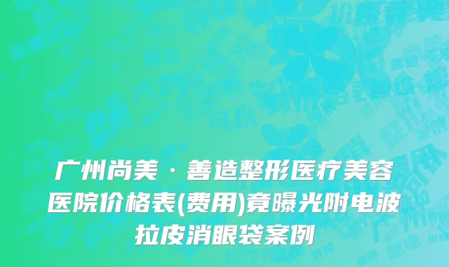 广州尚美·善造整形医疗美容医院价格表(费用)竟曝光附电波拉皮消眼袋案例