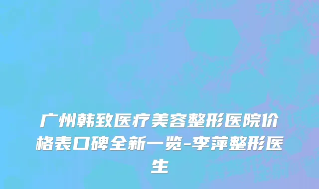 广州韩致医疗美容整形医院价格表口碑全新一览-李萍整形医生
