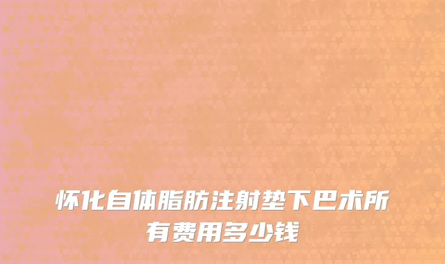 怀化自体脂肪注射垫下巴术所有费用多少钱