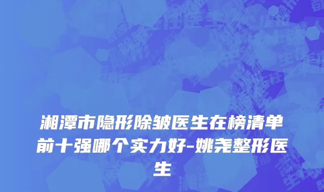 湘潭市隐形除皱医生在榜清单前十强哪个实力好-姚尧整形医生