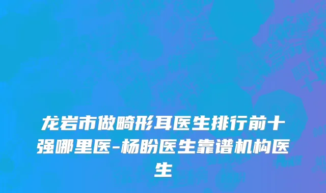 龙岩市做畸形耳医生排行前十强哪里医-杨盼医生靠谱机构医生