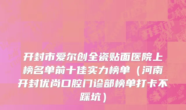 开封市爱尔创全瓷贴面医院上榜名单前十佳实力榜单（河南开封优尚口腔门诊部榜单打卡不踩坑）