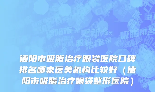 德阳市吸脂治疗眼袋医院口碑排名哪家医美机构比较好（德阳市吸脂治疗眼袋整形医院）