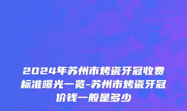 2024年苏州市烤瓷牙冠收费标准曝光一览-苏州市烤瓷牙冠价钱一般是多少
