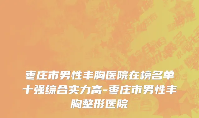 枣庄市男性丰胸医院在榜名单十强综合实力高-枣庄市男性丰胸整形医院
