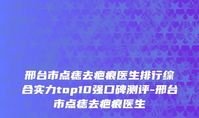 邢台市点痣去疤痕医生排行综合实力top10强口碑测评-邢台市点痣去疤痕医生
